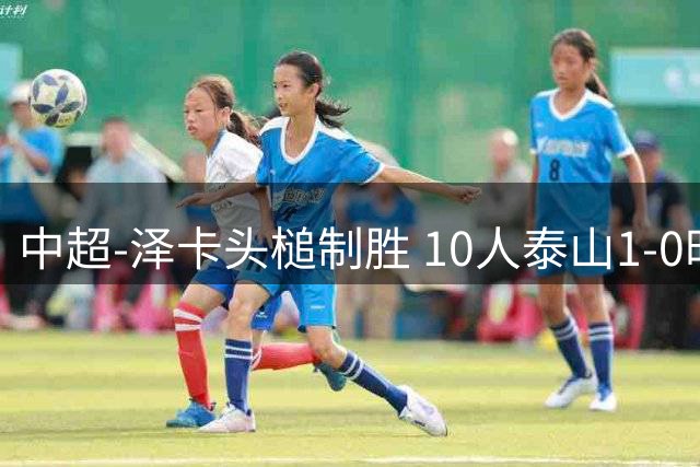 中超-泽卡头槌制胜 10人泰山1-0时隔11年再客胜海港