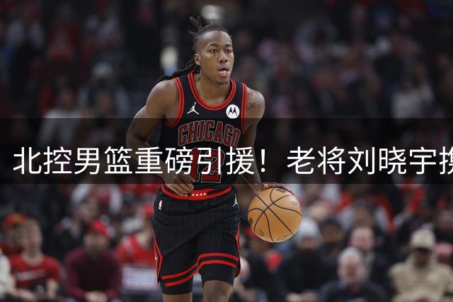 北控男篮重磅引援！老将刘晓宇携三将回归 新赛季阵容全面升级