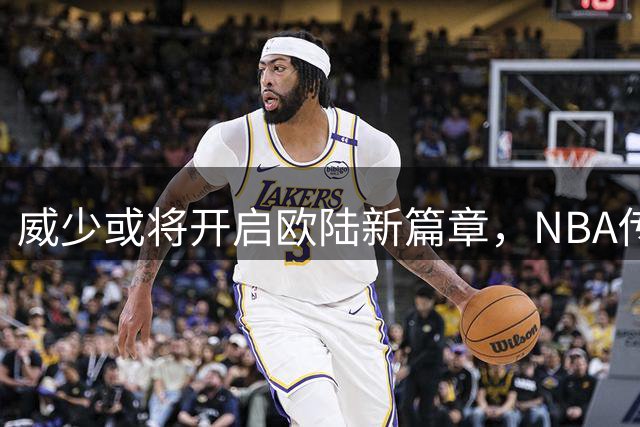 威少或将开启欧陆新篇章，NBA传奇面临关键转折