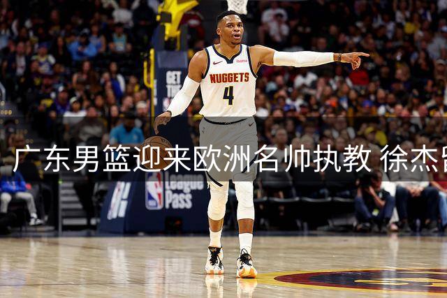 广东男篮迎来欧洲名帅执教 徐杰留队悬念揭晓 杜润旺转会同曦获顶薪