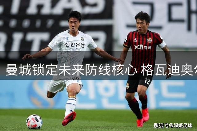 曼城锁定未来防线核心 格瓦迪奥尔多库续约在即