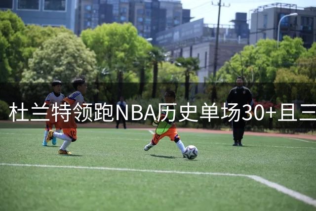 杜兰特领跑NBA历史单场30+且三分命中率超60%场次榜