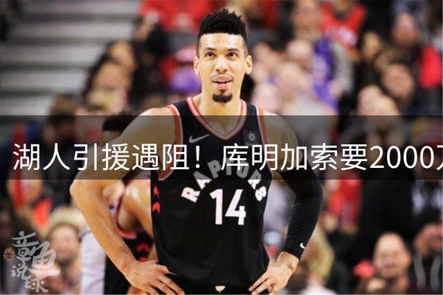 湖人引援遇阻！库明加索要2000万年薪远超紫金军团预算