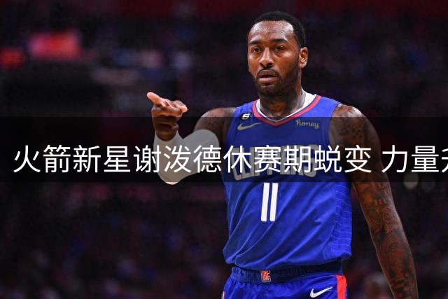 火箭新星谢泼德休赛期蜕变 力量升级化身球场全能手