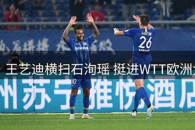 王艺迪横扫石洵瑶 挺进WTT欧洲大满贯瑞典站半决赛