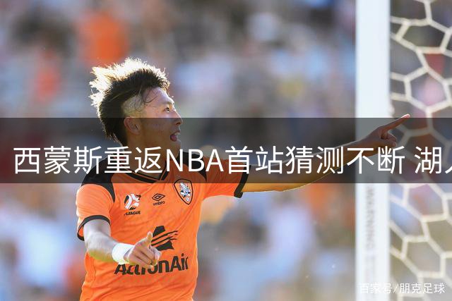 西蒙斯重返NBA首站猜测不断 湖人卷入传闻但尚无确证