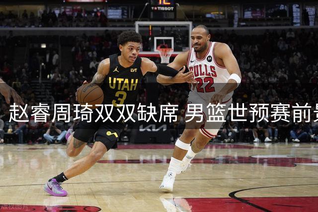 赵睿周琦双双缺席 男篮世预赛前景堪忧
