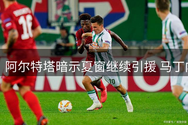 阿尔特塔暗示夏窗继续引援 马丁内利留队前景存变数